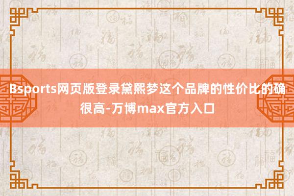 Bsports网页版登录黛熙梦这个品牌的性价比的确很高-万博max官方入口