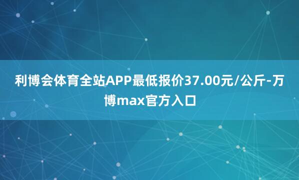利博会体育全站APP最低报价37.00元/公斤-万博max官方入口