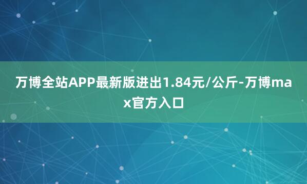 万博全站APP最新版进出1.84元/公斤-万博max官方入口
