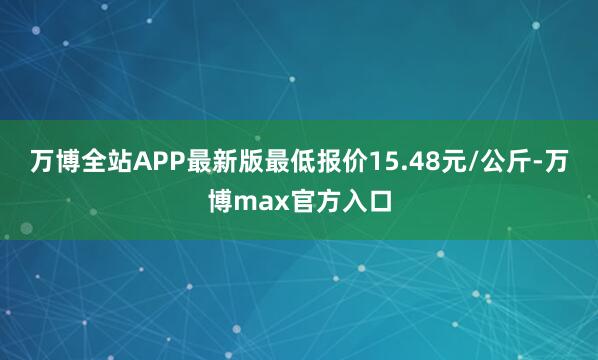 万博全站APP最新版最低报价15.48元/公斤-万博max官方入口