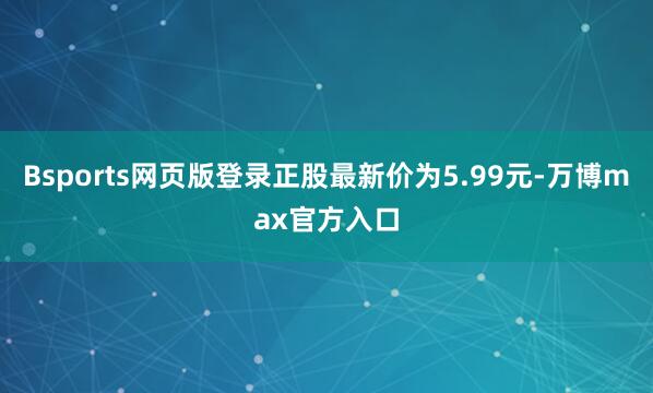 Bsports网页版登录正股最新价为5.99元-万博max官方入口