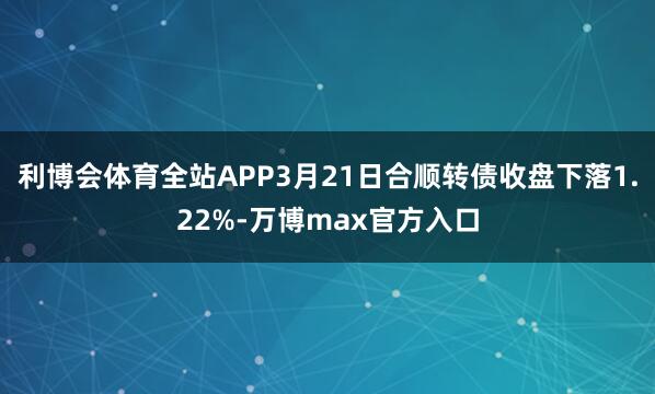 利博会体育全站APP3月21日合顺转债收盘下落1.22%-万博max官方入口
