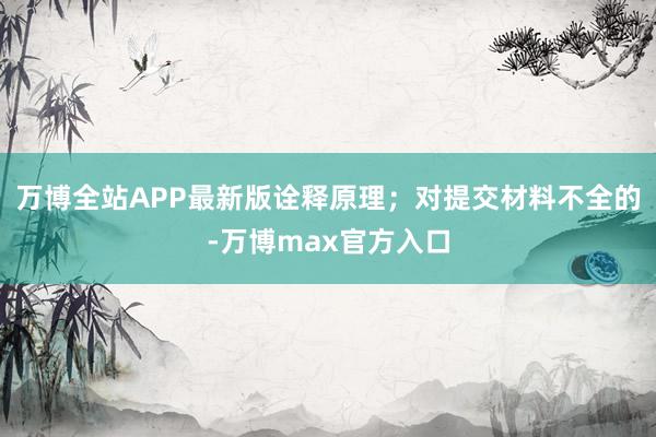 万博全站APP最新版诠释原理；对提交材料不全的-万博max官方入口