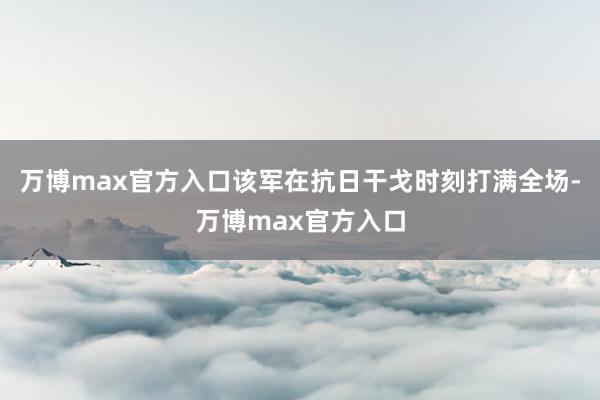 万博max官方入口该军在抗日干戈时刻打满全场-万博max官方入口