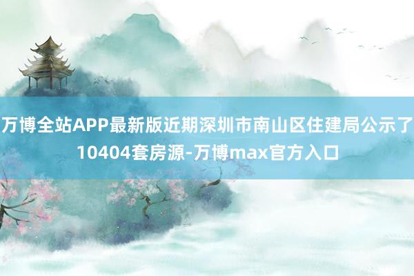 万博全站APP最新版近期深圳市南山区住建局公示了10404套房源-万博max官方入口