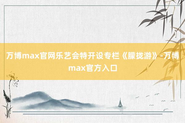 万博max官网乐艺会特开设专栏《朦拢游》-万博max官方入口