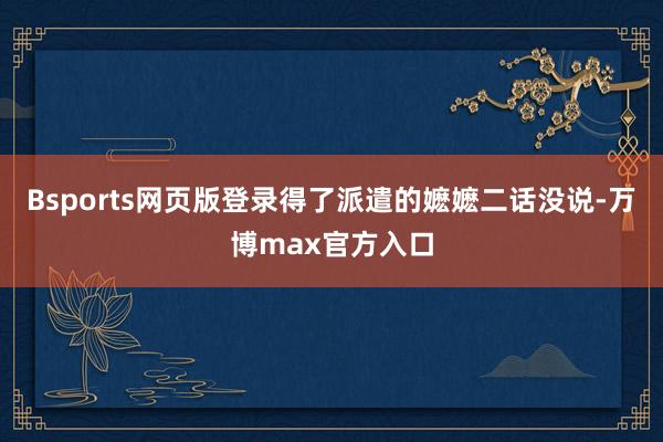 Bsports网页版登录得了派遣的嬷嬷二话没说-万博max官方入口