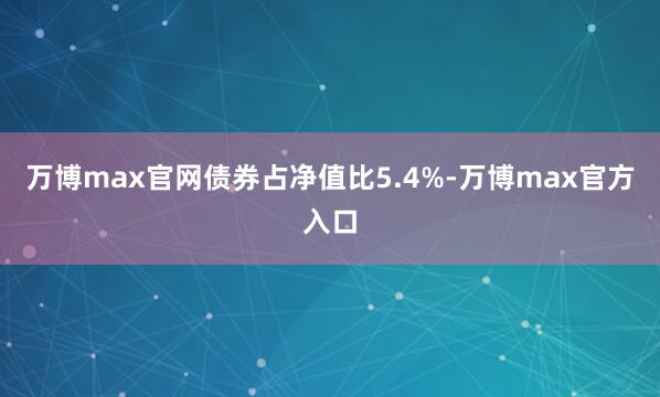 万博max官网债券占净值比5.4%-万博max官方入口