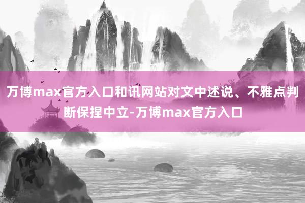 万博max官方入口和讯网站对文中述说、不雅点判断保捏中立-万博max官方入口