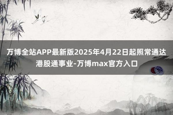 万博全站APP最新版2025年4月22日起照常通达港股通事业-万博max官方入口