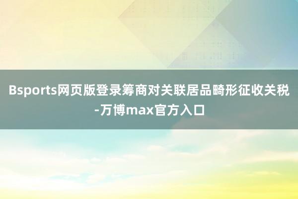 Bsports网页版登录筹商对关联居品畸形征收关税-万博max官方入口