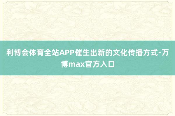 利博会体育全站APP催生出新的文化传播方式-万博max官方入口