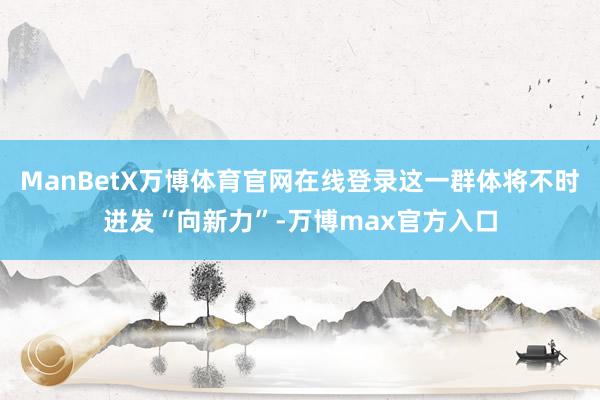 ManBetX万博体育官网在线登录这一群体将不时迸发“向新力”-万博max官方入口