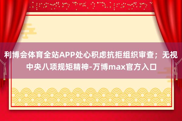 利博会体育全站APP处心积虑抗拒组织审查；无视中央八项规矩精神-万博max官方入口