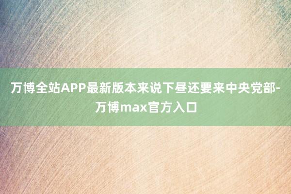 万博全站APP最新版本来说下昼还要来中央党部-万博max官方入口