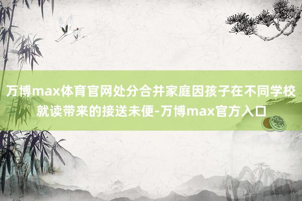 万博max体育官网处分合并家庭因孩子在不同学校就读带来的接送未便-万博max官方入口