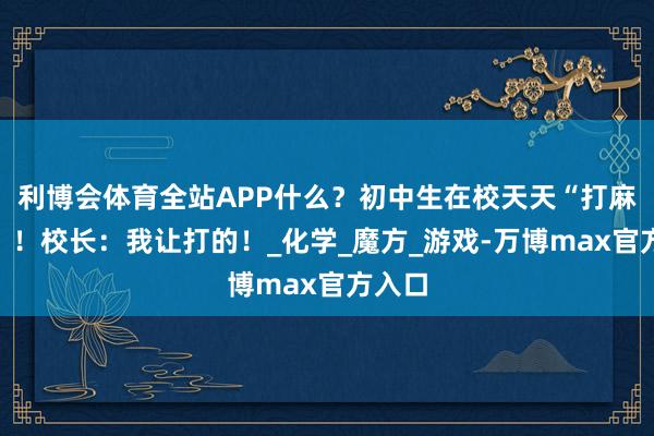 利博会体育全站APP什么？初中生在校天天“打麻将”？！校长：我让打的！_化学_魔方_游戏-万博max官方入口