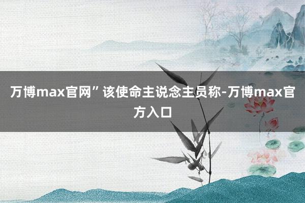 万博max官网”该使命主说念主员称-万博max官方入口