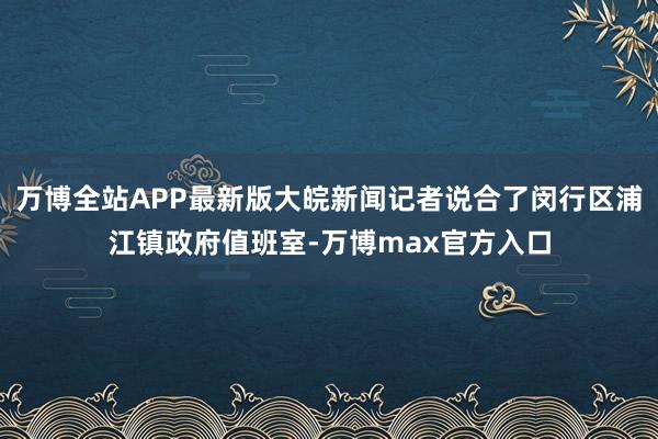 万博全站APP最新版大皖新闻记者说合了闵行区浦江镇政府值班室-万博max官方入口
