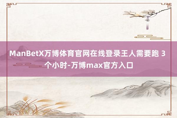 ManBetX万博体育官网在线登录王人需要跑 3 个小时-万博max官方入口