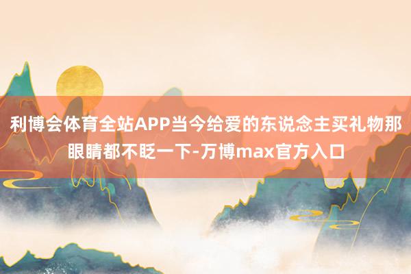 利博会体育全站APP当今给爱的东说念主买礼物那眼睛都不眨一下-万博max官方入口