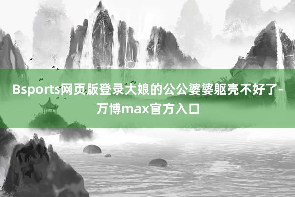 Bsports网页版登录大娘的公公婆婆躯壳不好了-万博max官方入口