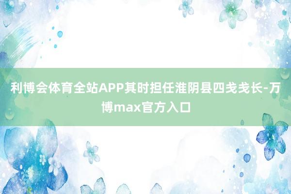 利博会体育全站APP其时担任淮阴县四戋戋长-万博max官方入口