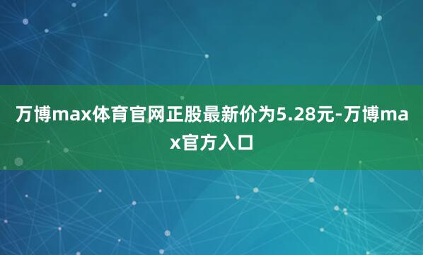 万博max体育官网正股最新价为5.28元-万博max官方入口