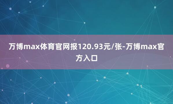 万博max体育官网报120.93元/张-万博max官方入口