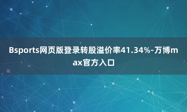 Bsports网页版登录转股溢价率41.34%-万博max官方入口