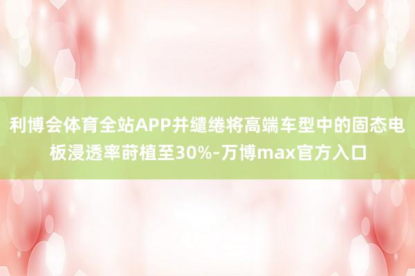 利博会体育全站APP并缱绻将高端车型中的固态电板浸透率莳植至30%-万博max官方入口