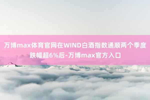 万博max体育官网在WIND白酒指数通顺两个季度跌幅超6%后-万博max官方入口