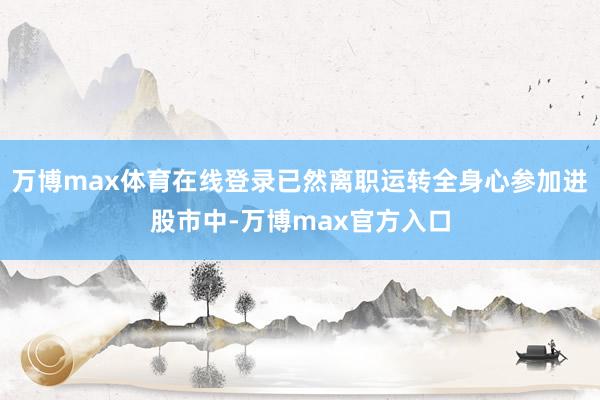 万博max体育在线登录已然离职运转全身心参加进股市中-万博max官方入口