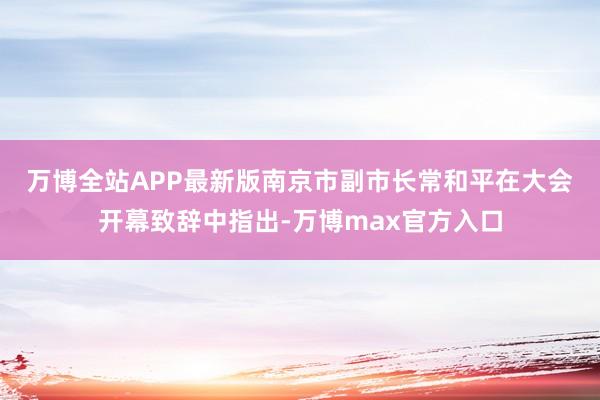 万博全站APP最新版 南京市副市长常和平在大会开幕致辞中指出-万博max官方入口