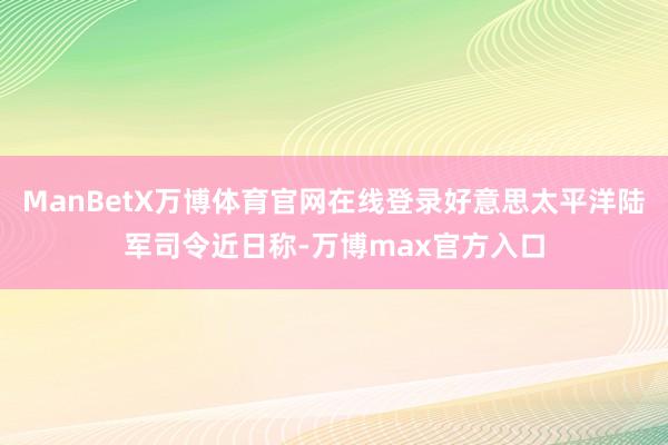 ManBetX万博体育官网在线登录好意思太平洋陆军司令近日称-万博max官方入口