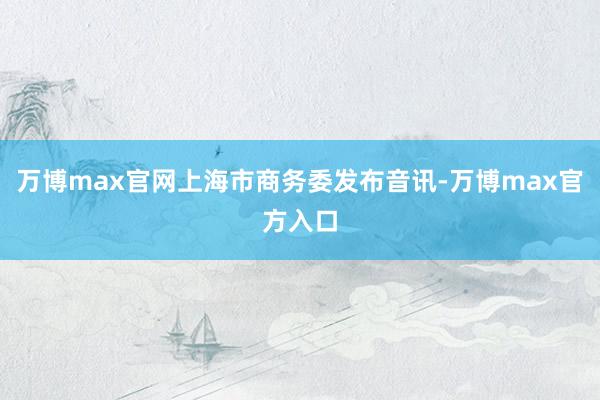 万博max官网上海市商务委发布音讯-万博max官方入口