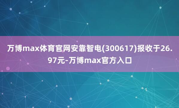 万博max体育官网安靠智电(300617)报收于26.97元-万博max官方入口