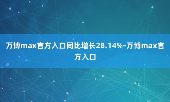 万博max官方入口同比增长28.14%-万博max官方入口