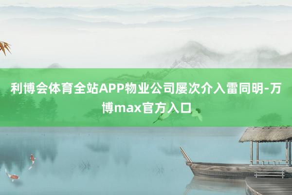 利博会体育全站APP物业公司屡次介入雷同明-万博max官方入口
