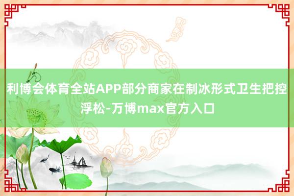 利博会体育全站APP部分商家在制冰形式卫生把控浮松-万博max官方入口