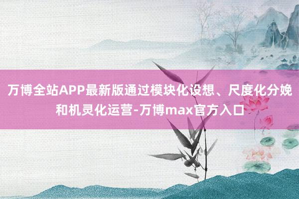 万博全站APP最新版通过模块化设想、尺度化分娩和机灵化运营-万博max官方入口