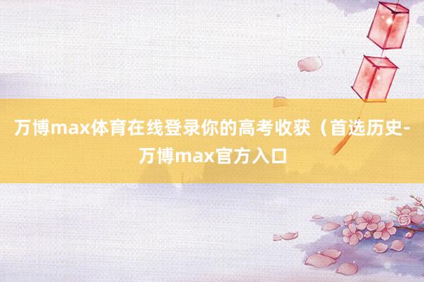 万博max体育在线登录你的高考收获(首选历史-万博max官方入口