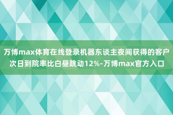 万博max体育在线登录机器东谈主夜间获得的客户次日到院率比白昼跳动12%-万博max官方入口