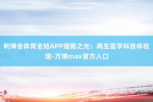 利博会体育全站APP细胞之光：再生医学科技体验馆-万博max官方入口