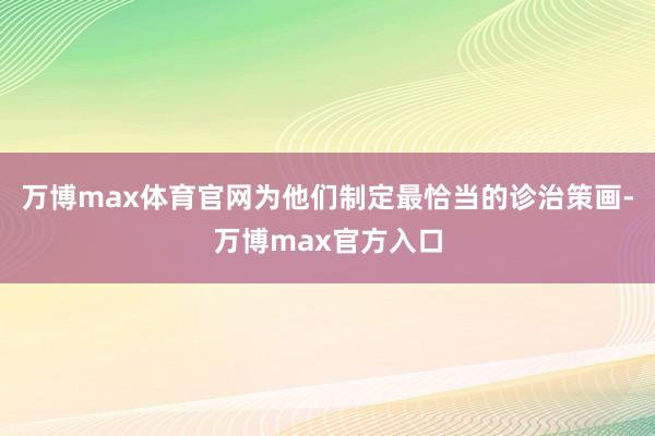 万博max体育官网为他们制定最恰当的诊治策画-万博max官方入口