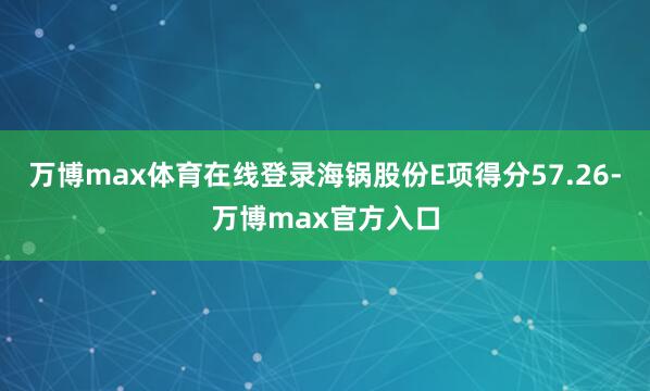万博max体育在线登录海锅股份E项得分57.26-万博max官方入口