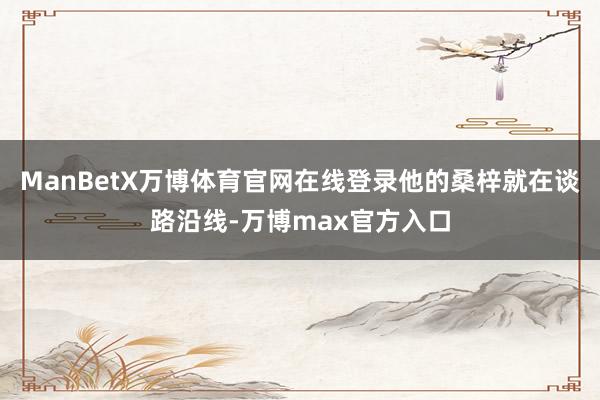 ManBetX万博体育官网在线登录他的桑梓就在谈路沿线-万博max官方入口