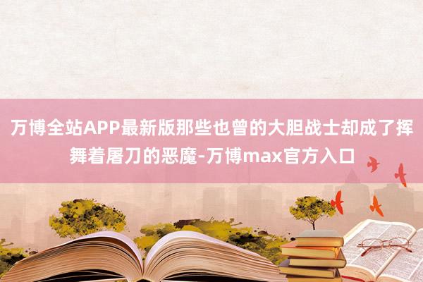 万博全站APP最新版那些也曾的大胆战士却成了挥舞着屠刀的恶魔-万博max官方入口