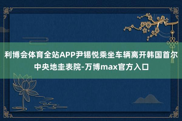 利博会体育全站APP尹锡悦乘坐车辆离开韩国首尔中央地圭表院-万博max官方入口