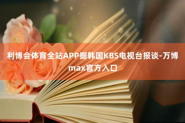 利博会体育全站APP据韩国KBS电视台报谈-万博max官方入口